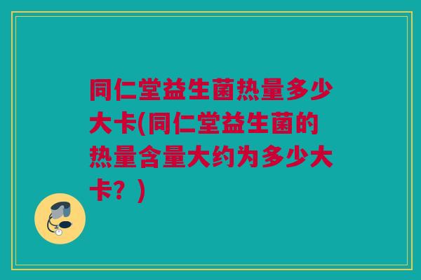 同仁堂益生菌热量多少大卡(同仁堂益生菌的热量含量大约为多少大卡？)