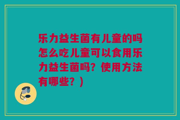 乐力益生菌有儿童的吗怎么吃儿童可以食用乐力益生菌吗？使用方法有哪些？)