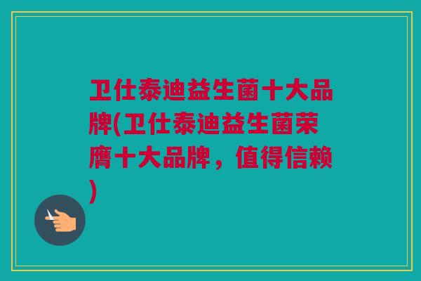 卫仕泰迪益生菌十大品牌(卫仕泰迪益生菌荣膺十大品牌，值得信赖)