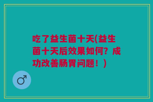 吃了益生菌十天(益生菌十天后效果如何？成功改善肠胃问题！)