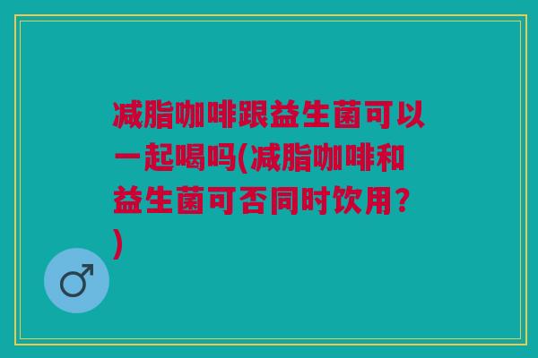 减脂咖啡跟益生菌可以一起喝吗(减脂咖啡和益生菌可否同时饮用？)