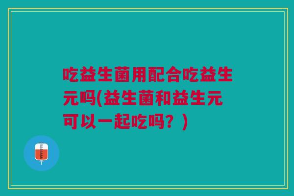 吃益生菌用配合吃益生元吗(益生菌和益生元可以一起吃吗？)