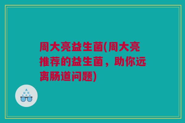 周大亮益生菌(周大亮推荐的益生菌，助你远离肠道问题)
