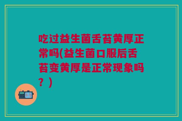 吃过益生菌舌苔黄厚正常吗(益生菌口服后舌苔变黄厚是正常现象吗？)