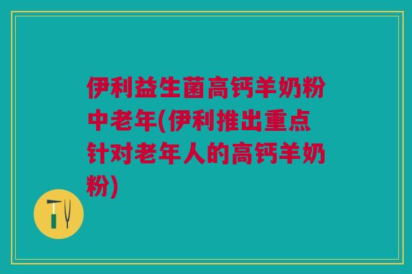 伊利益生菌高钙羊奶粉中老年(伊利推出重点针对老年人的高钙羊奶粉)