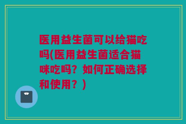 医用益生菌可以给猫吃吗(医用益生菌适合猫咪吃吗？如何正确选择和使用？)