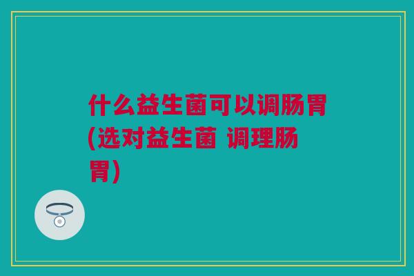 什么益生菌可以调肠胃(选对益生菌 调理肠胃)
