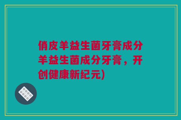 俏皮羊益生菌牙膏成分羊益生菌成分牙膏，开创健康新纪元)