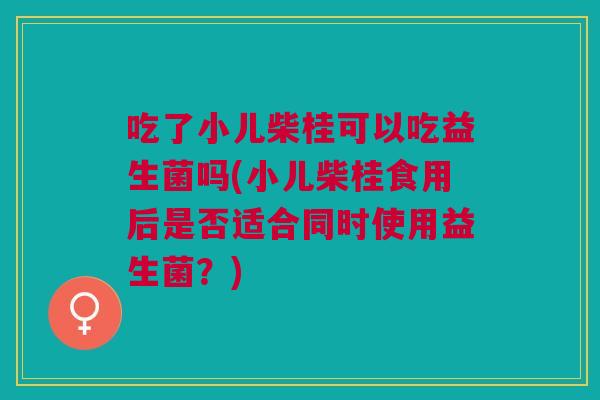 吃了小儿柴桂可以吃益生菌吗(小儿柴桂食用后是否适合同时使用益生菌？)