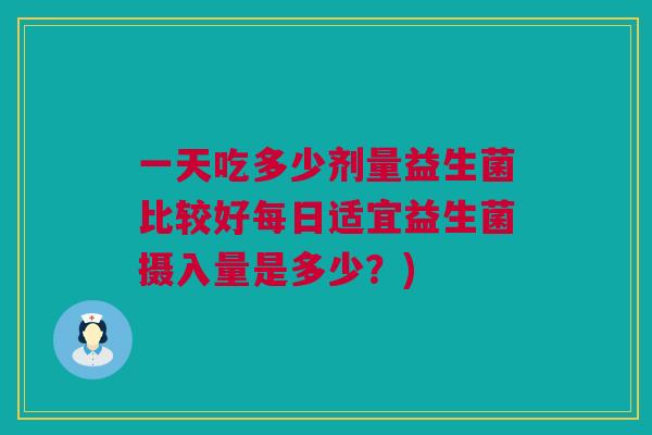 一天吃多少剂量益生菌比较好每日适宜益生菌摄入量是多少？)