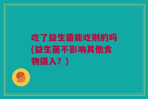 吃了益生菌能吃别的吗(益生菌不影响其他食物摄入？)