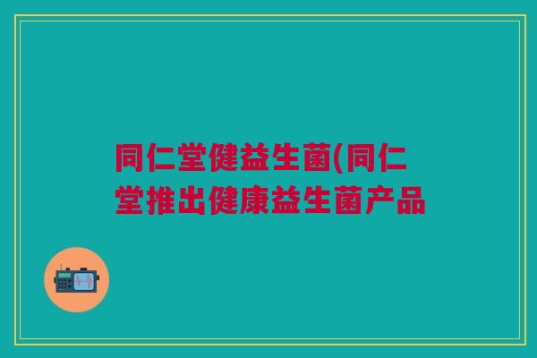 同仁堂健益生菌(同仁堂推出健康益生菌产品