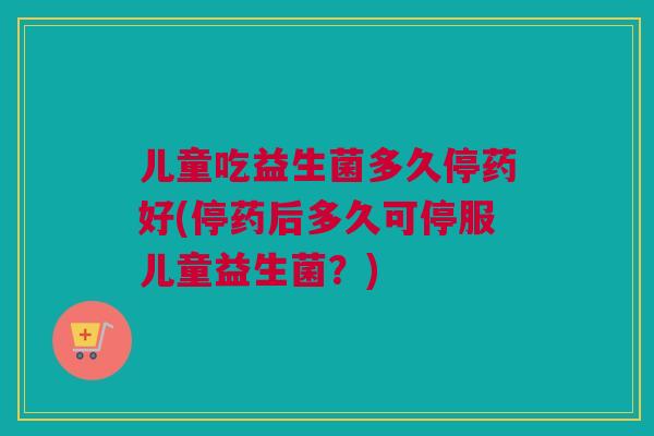 儿童吃益生菌多久停药好(停药后多久可停服儿童益生菌？)