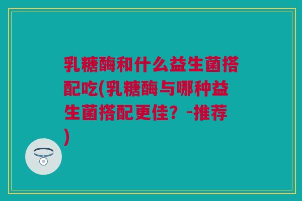 乳糖酶和什么益生菌搭配吃(乳糖酶与哪种益生菌搭配更佳？-推荐)