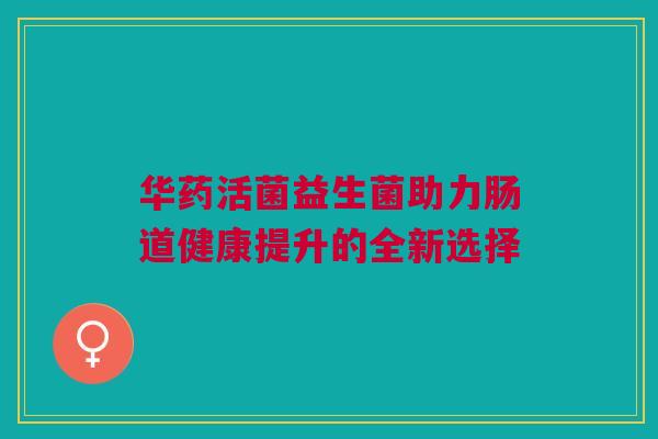 华药活菌益生菌助力肠道健康提升的全新选择