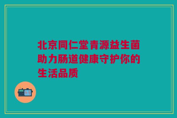北京同仁堂青源益生菌助力肠道健康守护你的生活品质