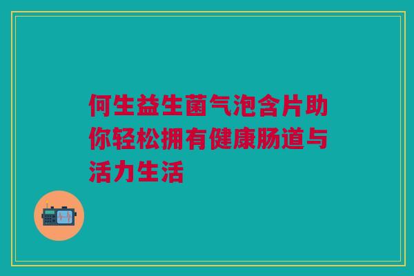 何生益生菌气泡含片助你轻松拥有健康肠道与活力生活
