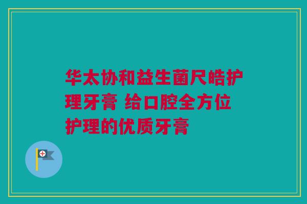 华太协和益生菌尺皓护理牙膏 给口腔全方位护理的优质牙膏