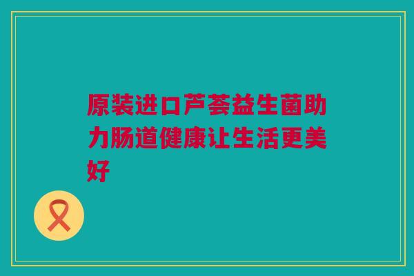 原装进口芦荟益生菌助力肠道健康让生活更美好