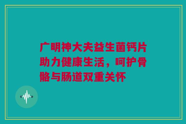 广明神大夫益生菌钙片助力健康生活，呵护骨骼与肠道双重关怀