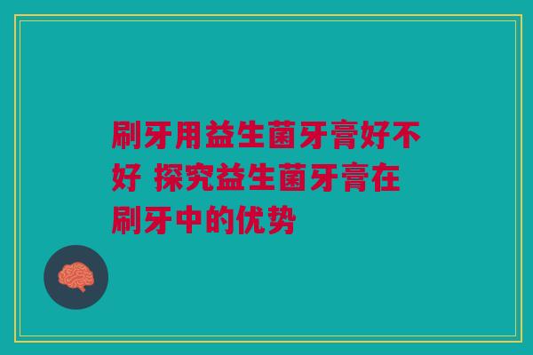 刷牙用益生菌牙膏好不好 探究益生菌牙膏在刷牙中的优势