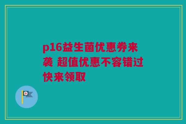 p16益生菌优惠券来袭 超值优惠不容错过快来领取