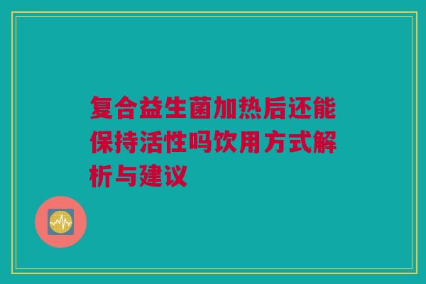 复合益生菌加热后还能保持活性吗饮用方式解析与建议