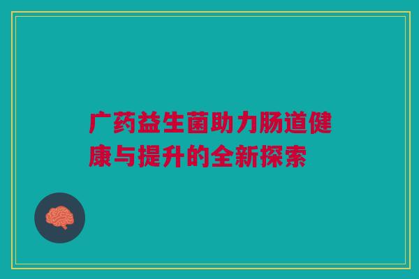 广药益生菌助力肠道健康与提升的全新探索