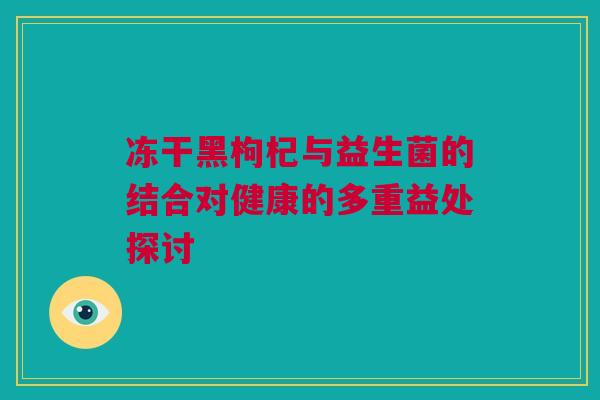 冻干黑枸杞与益生菌的结合对健康的多重益处探讨