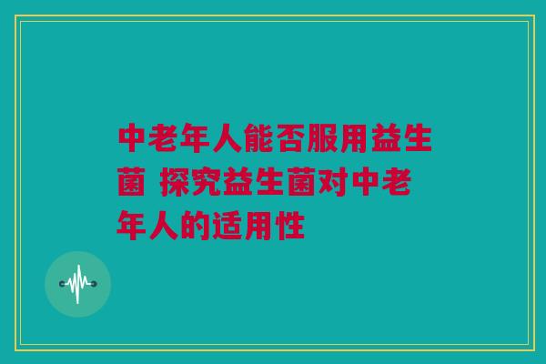 中老年人能否服用益生菌 探究益生菌对中老年人的适用性