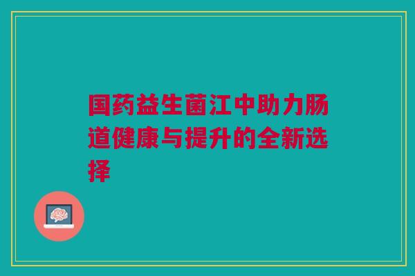 国药益生菌江中助力肠道健康与提升的全新选择