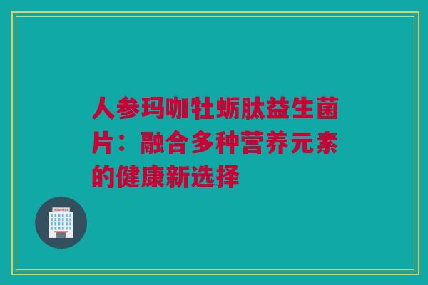 人参玛咖牡蛎肽益生菌片：融合多种营养元素的健康新选择