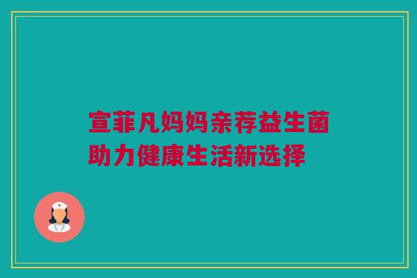 宣菲凡妈妈亲荐益生菌助力健康生活新选择