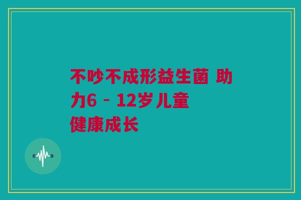 不吵不成形益生菌 助力6 - 12岁儿童健康成长
