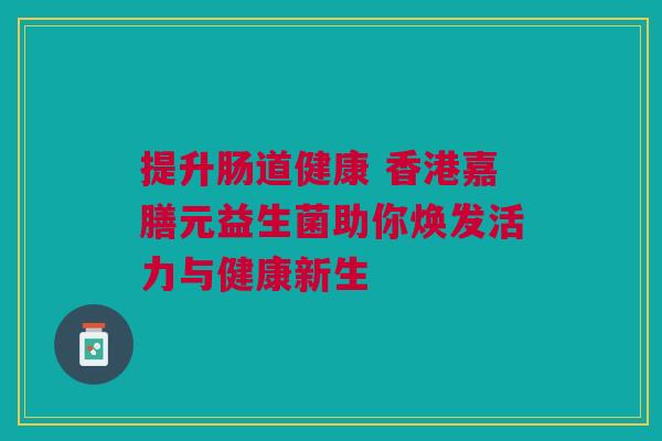 提升肠道健康 香港嘉膳元益生菌助你焕发活力与健康新生