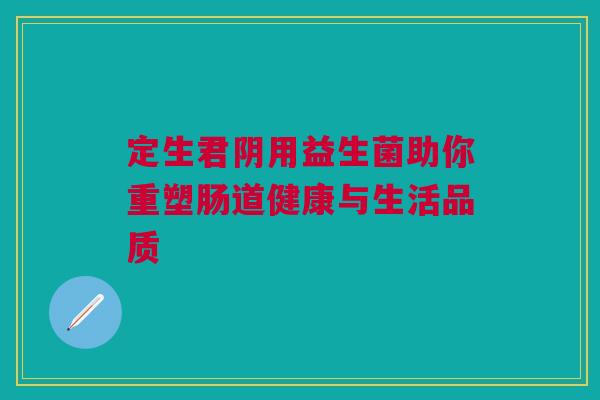 定生君阴用益生菌助你重塑肠道健康与生活品质