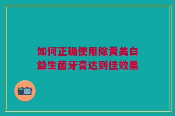 如何正确使用除黄美白益生菌牙膏达到佳效果