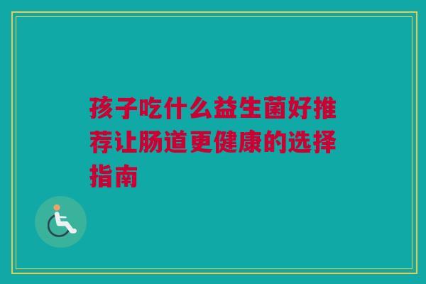孩子吃什么益生菌好推荐让肠道更健康的选择指南