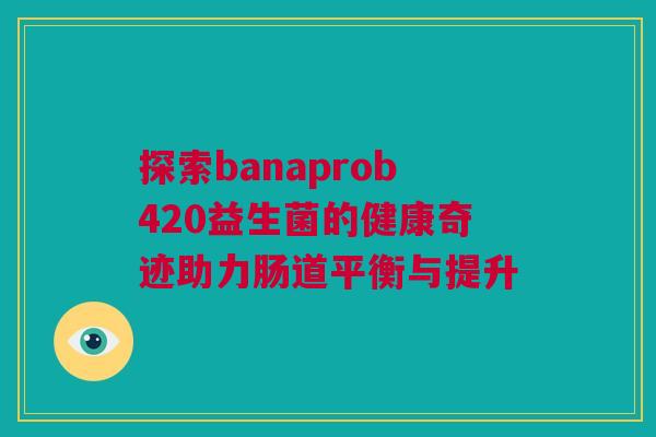探索banaprob420益生菌的健康奇迹助力肠道平衡与提升