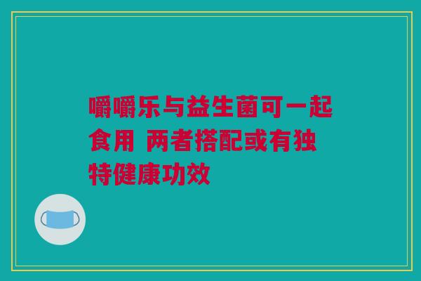 嚼嚼乐与益生菌可一起食用 两者搭配或有独特健康功效