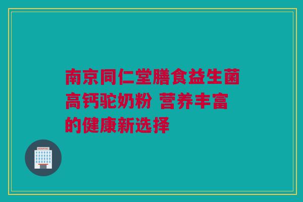 南京同仁堂膳食益生菌高钙驼奶粉 营养丰富的健康新选择