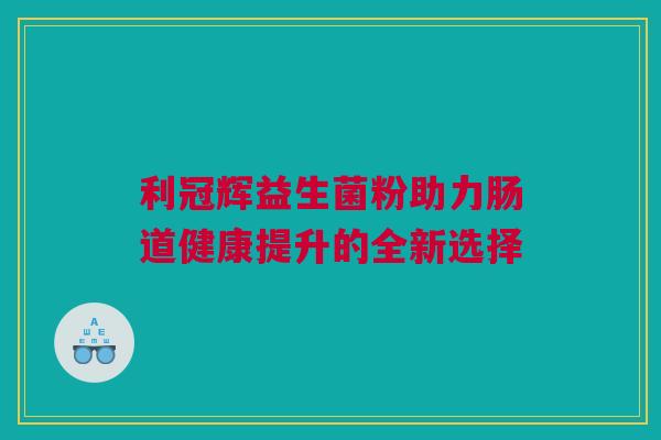 利冠辉益生菌粉助力肠道健康提升的全新选择