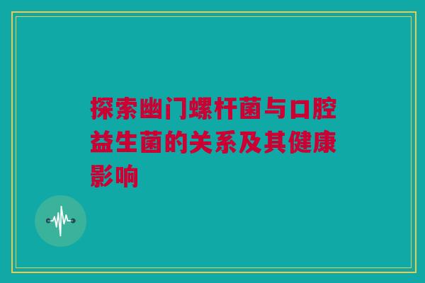 探索幽门螺杆菌与口腔益生菌的关系及其健康影响