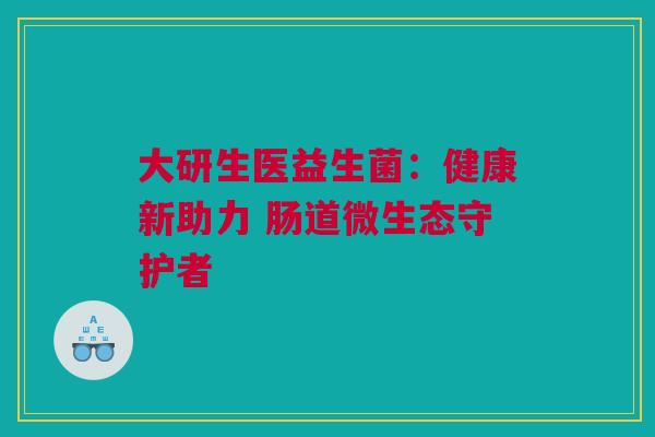 大研生医益生菌：健康新助力 肠道微生态守护者