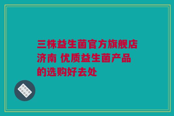 三株益生菌官方旗舰店济南 优质益生菌产品的选购好去处