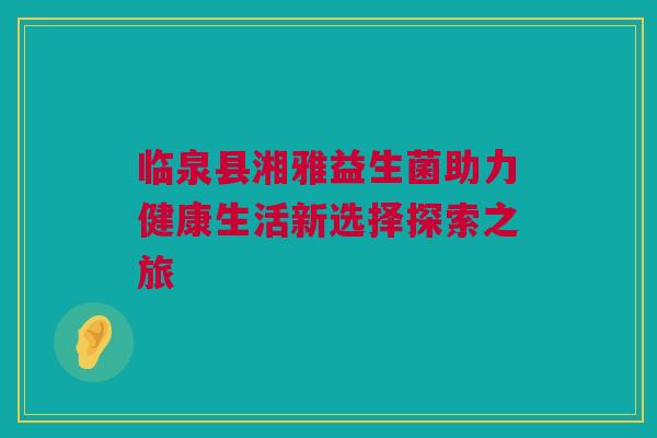 临泉县湘雅益生菌助力健康生活新选择探索之旅