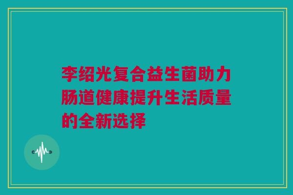 李绍光复合益生菌助力肠道健康提升生活质量的全新选择