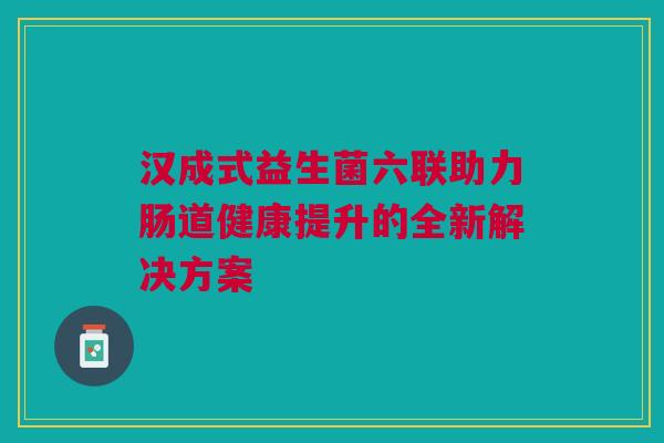 汉成式益生菌六联助力肠道健康提升的全新解决方案