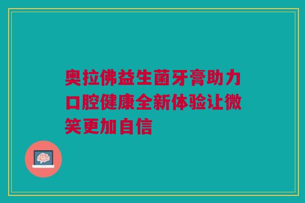 奥拉佛益生菌牙膏助力口腔健康全新体验让微笑更加自信