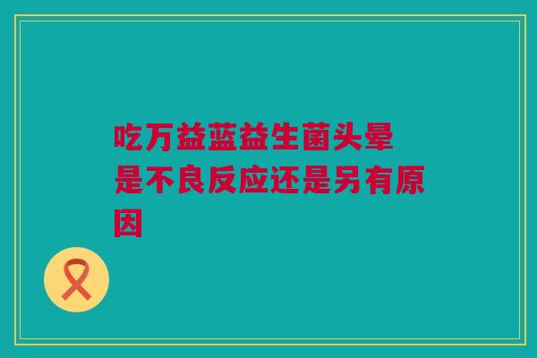 吃万益蓝益生菌头晕 是不良反应还是另有原因